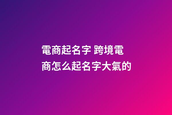 電商起名字 跨境電商怎么起名字大氣的